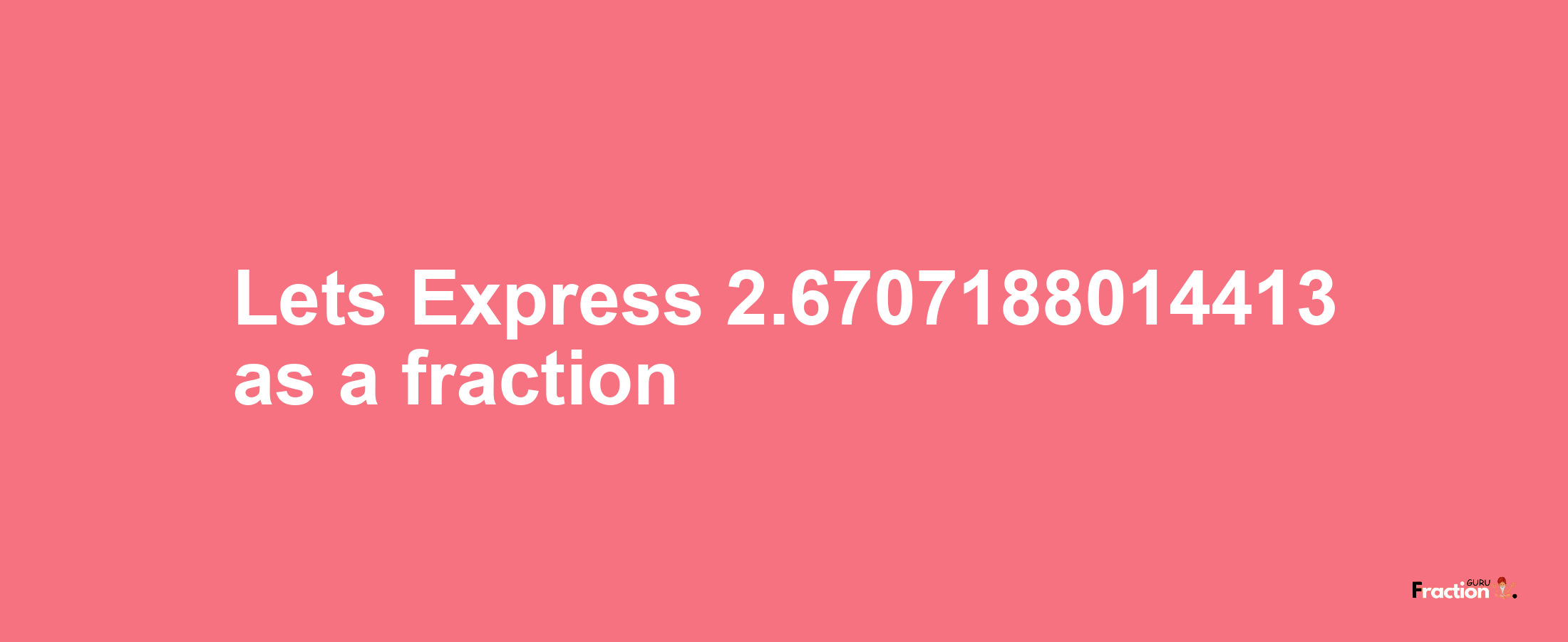 Lets Express 2.6707188014413 as afraction